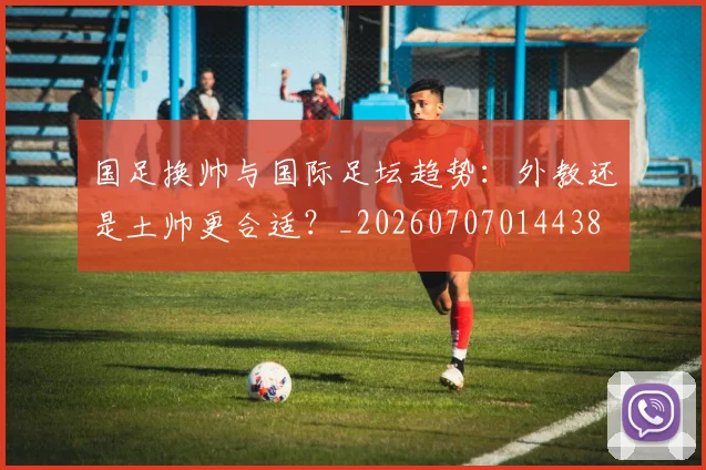 国足换帅与国际足坛趋势:外教还是土帅更合适?_20260707014438