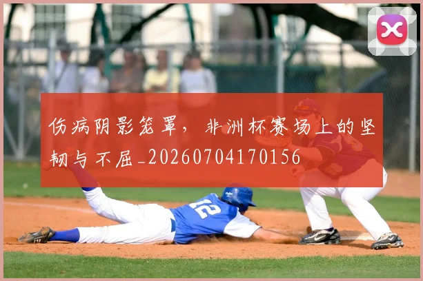 伤病阴影笼罩，非洲杯赛场上的坚韧与不屈_20260704170156