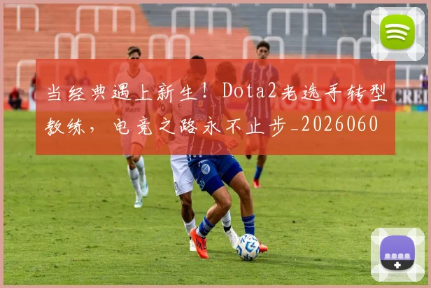 当经典遇上新生!Dota2老选手转型教练,电竞之路永不止步_20260605000753_20260707152830