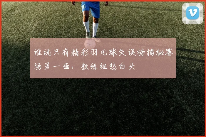 谁说只有精彩羽毛球失误榜揭秘赛场另一面，教练组愁白头