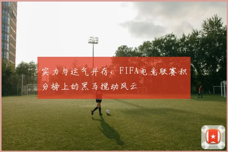 实力与运气并存,FIFA电竞联赛积分榜上的黑马搅动风云