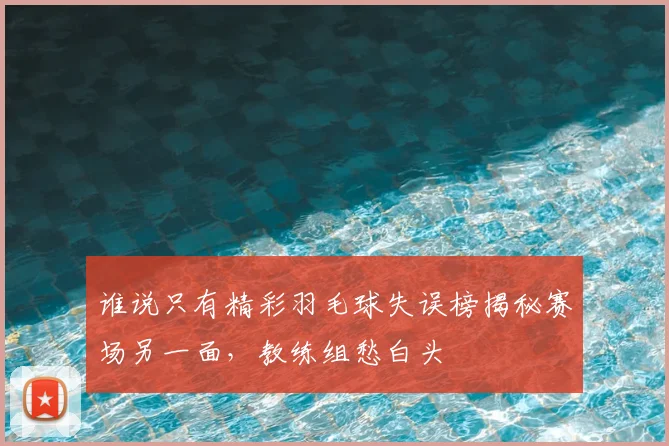 谁说只有精彩羽毛球失误榜揭秘赛场另一面，教练组愁白头