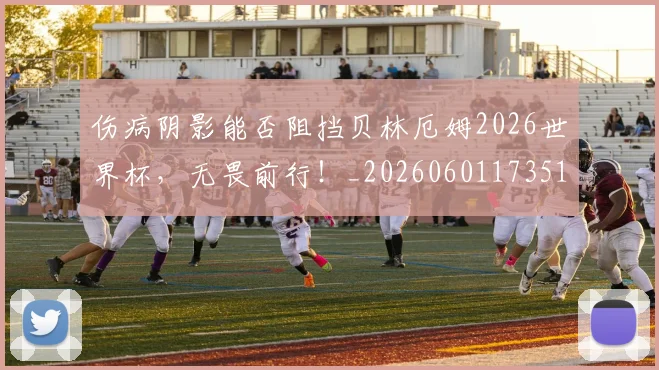 伤病阴影能否阻挡贝林厄姆2026世界杯，无畏前行！_20260601173516