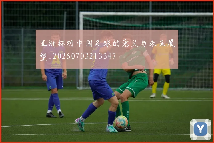 亚洲杯对中国足球的意义与未来展望_20260703213347