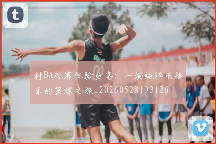 村BA观赛体验分享：一场纯粹而快乐的篮球之旅_20260528193126