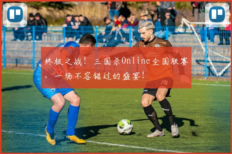 终极之战!三国杀Online全国联赛,一场不容错过的盛宴!