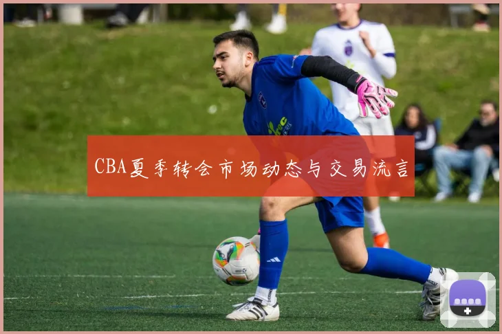 CBA夏季转会市场动态与交易流言