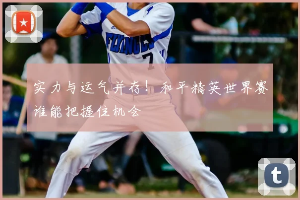 实力与运气并存!和平精英世界赛谁能把握住机会