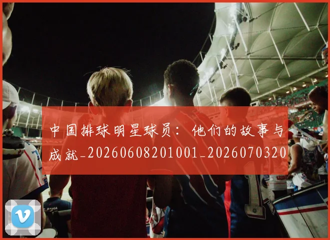 中国排球明星球员:他们的故事与成就_20260608201001_20260703205025